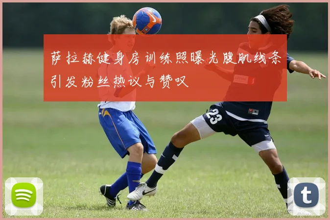 萨拉赫健身房训练照曝光腹肌线条引发粉丝热议与赞叹