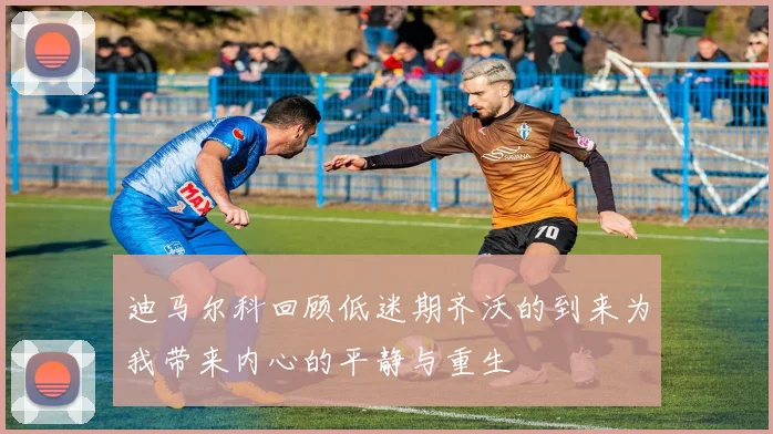 迪马尔科回顾低迷期齐沃的到来为我带来内心的平静与重生