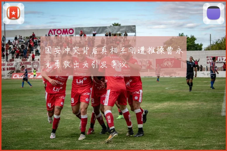 国安冲突背后真相王刚遭推搡曹永竞勇敢出头引发争议