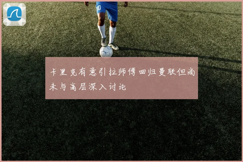 卡里克有意引拉师傅回归曼联但尚未与高层深入讨论