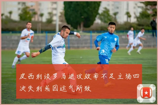 皮西利谈罗马进攻效率不足主场四次失利或因运气所致