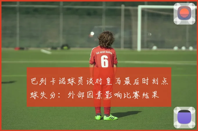 巴列卡诺球员谈对皇马最后时刻点球失分：外部因素影响比赛结果
