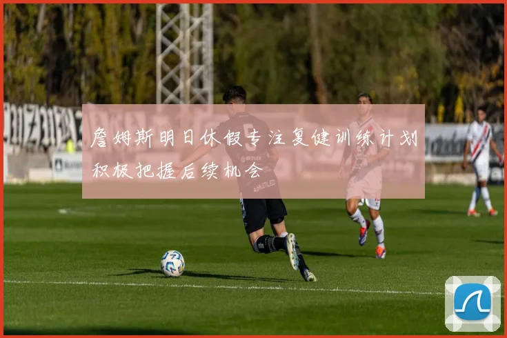 詹姆斯明日休假专注复健训练计划积极把握后续机会