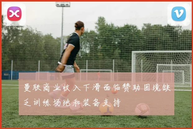 曼联商业收入下滑面临赞助困境缺乏训练场地和装备支持