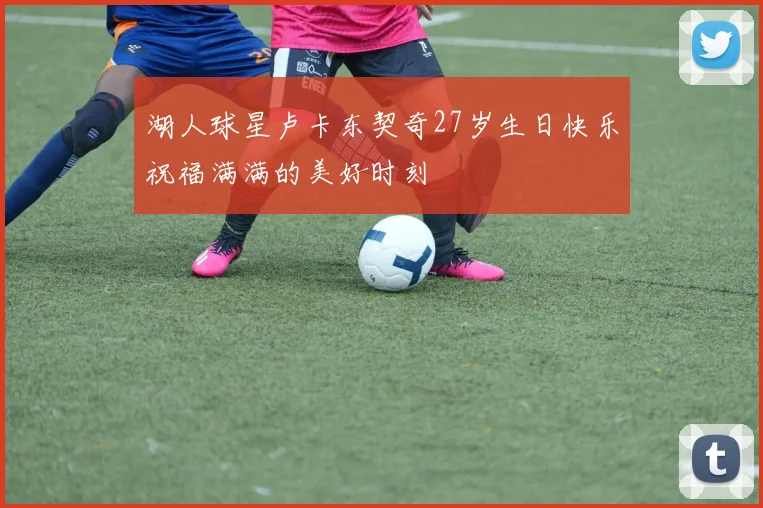 湖人球星卢卡东契奇27岁生日快乐祝福满满的美好时刻