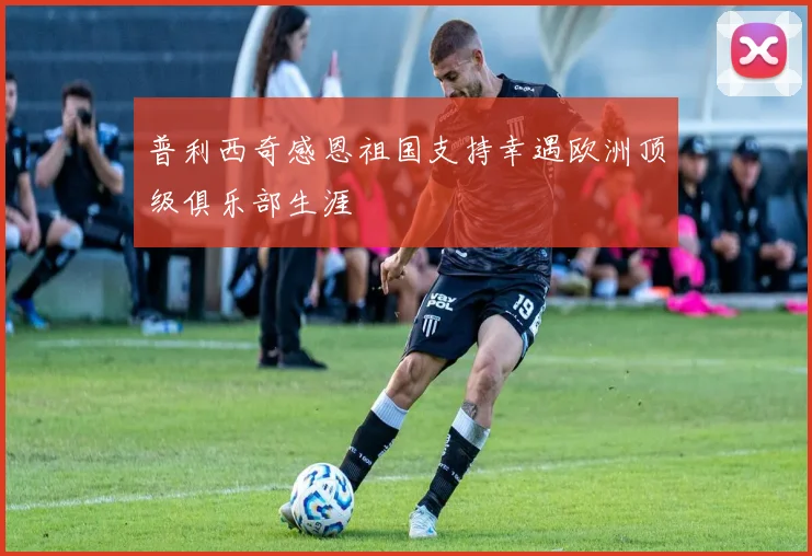 普利西奇感恩祖国支持幸遇欧洲顶级俱乐部生涯