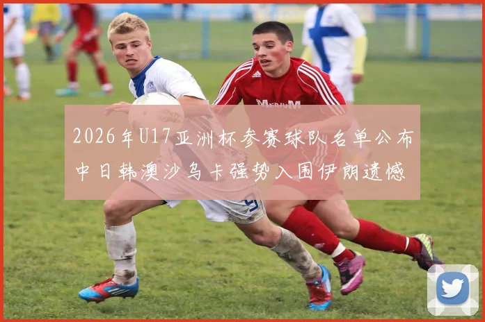 2026年U17亚洲杯参赛球队名单公布中日韩澳沙乌卡强势入围伊朗遗憾无缘